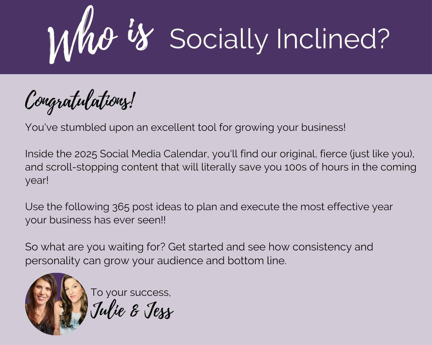 Drive your business growth in 2025 with the 2025 Social Media Calendar with Content by Socially Inclined. Filled with creative post prompts and innovative Canva templates, it’s crafted to inspire your online strategy. Enhance your engagement and connect authentically with your audience. Best wishes, Julie & Jess.